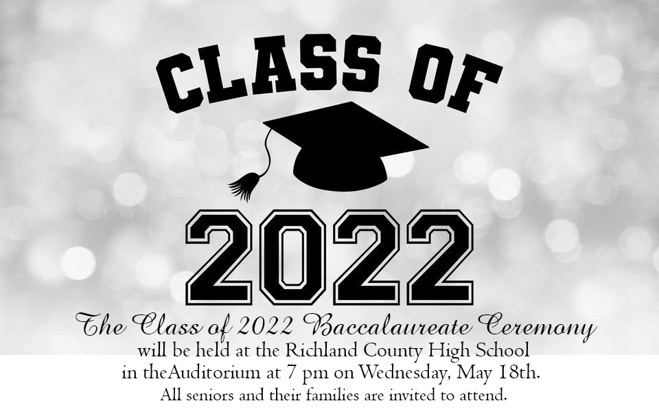 The Class of 2022 Baccalaureate Ceremony will be held at the Richland County High School in the Auditorium at 7 p.m. on Wednesday, May 18th. All seniors and their families are invited to attend. The service and refreshments are provided by The Richland County Youth Ministerial Alliance.
