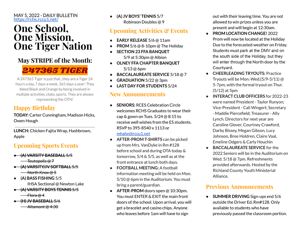 MAY 5, 2022 - DAILY BULLETIN https://rchs.rccu1.net/  One School, One Mission, One Tiger Nation  May STRIPE of the Month: 247365 TIGER A 247365 Tiger is just that...they are a Tiger 24 hours a day, 7 days a week, 365 days a year! They bleed Black and Orange by being involved in multiple activities, clubs, sports. They are always representing the OTN! Happy Birthday TODAY: Carter Cunningham, Madison Hicks, Owen Hough  LUNCH: Chicken Fajita Wrap, Hashbrown, Apple   Upcoming Sports Events (A) VARSITY BASEBALL 5/5 	Teutopolis @ 7 (A) VARSITY/JV SOFTBALL 5/5 	North Knox @ 5 (A) BASS FISHING 5/5 	IHSA Sectional @ Newton Lake (A) VARSITY BOYS TENNIS 5/5 	Flora @ 4 (H) JV BASEBALL 5/6 	Altamont @ 4:30 (A) JV BOYS’ TENNIS 5/7 	Robinson Doubles @ 9 Upcoming Activities & Events EARLY RELEASE 5/6 @ 11am PROM 5/6 @ 8-10pm @ The Holiday SECTION 23 FFA BANQUET 	5/9 at 5:30pm @ Albion OLNEY FFA CHAPTER BANQUET 	5/13 @ 6pm BACCALAUREATE SERVICE 5/18 @ 7 GRADUATION 5/22 @ 3pm LAST DAY FOR STUDENTS 5/24   New Announcements AFTER-PROM T-SHIRTS can be picked up from Mrs. VanDyke in Rm #128 before school and during OTA today & tomorrow, 5/4 & 5/5, as well as at the front entrance at lunch both days. FOOTBALL MEETING: A football information meeting will be held on Mon. 5/10 @ 6pm in the Auditorium. You must bring a parent/guardian. BAND COLORGUARD Auditions on TODAY @ 6pm in Aux Gym. Questions? Email Coach Tucker at ktucker@rccu1.net. AFTER-PROM doors open @ 10:30pm. You must ENTER & EXIT the main front doors of the school. Upon arrival, you will get a bracelet and casino chips. Anyone who leaves before 1am will have to sign out with their leaving time. You are not allowed to win prizes unless you are present and will begin at 12:30am. PROM LOCATION CHANGE! 2022 Prom will now be located at the Holiday Due to the forecasted weather on Friday. Students must park at the DMV and on the south side of the Holiday, but they will enter through the North door by the Courtyard. CHEERLEADING TRYOUTS: Practice Tryouts will be Mon.-Wed.(5/9-5/11) @ 5-7pm, with the formal tryout on Thur. (5/12) at 5pm INTERACT CLUB OFFICERS for 2022-23 were named President - Taylor Runyon; Vice-President - Cali Wingert; Secretary - Maddie Piercefield; Treasurer - Ally Lynch. Directors for next year are Caroline Glover, Courtney Crawford, Darby Bissey, Megan Gibson, Lucy Johnson, Bree Holdren, Claire Vaal, Emeline Odgers & Carly Houchin BACCALAUREATE SERVICE for the 2022 Seniors will be in the Auditorium on Wed. 5/18 @ 7pm. Refreshments provided afterwards. Hosted by the Richland County Youth Ministerial Alliance.  Previous Announcements SENIORS: RCES Celebration Circle welcomes RCHS Graduates to wear their cap & gown on Tues. 5/24 @ 8:15 to receive well wishes from the ES students. RSVP to 395-8540 x 1113 or mhahn@rccu1.net SUMMER DRIVING Sign-ups end 5/6 outside the Driver Ed, Rm#128. Only available to students who have previously passed the classroom portion.   SPARE CHROMEBOOKS & CHARGERS MUST BE RETURNED THE SAME DAY.  A $20 invoice will be sent home for each unreturned charger. A $200 invoice will be sent home for each unreturned Chromebook. SPRING PLANT SALE hosted by the RCHS Horticulture Class is open for business. We will open daily M-F from 3:00-5:30pm and Saturday by appt.  LIBRARY BOOKS DUE 5/13 All books due no later than Friday, May 13th.  Seniors are reminded that all materials need to be turned in & LIBRARY FINES PAID.  Fines for items not returned, or late fee fines incurred for any time throughout your 4 years of high school, will need to be paid prior to graduation.