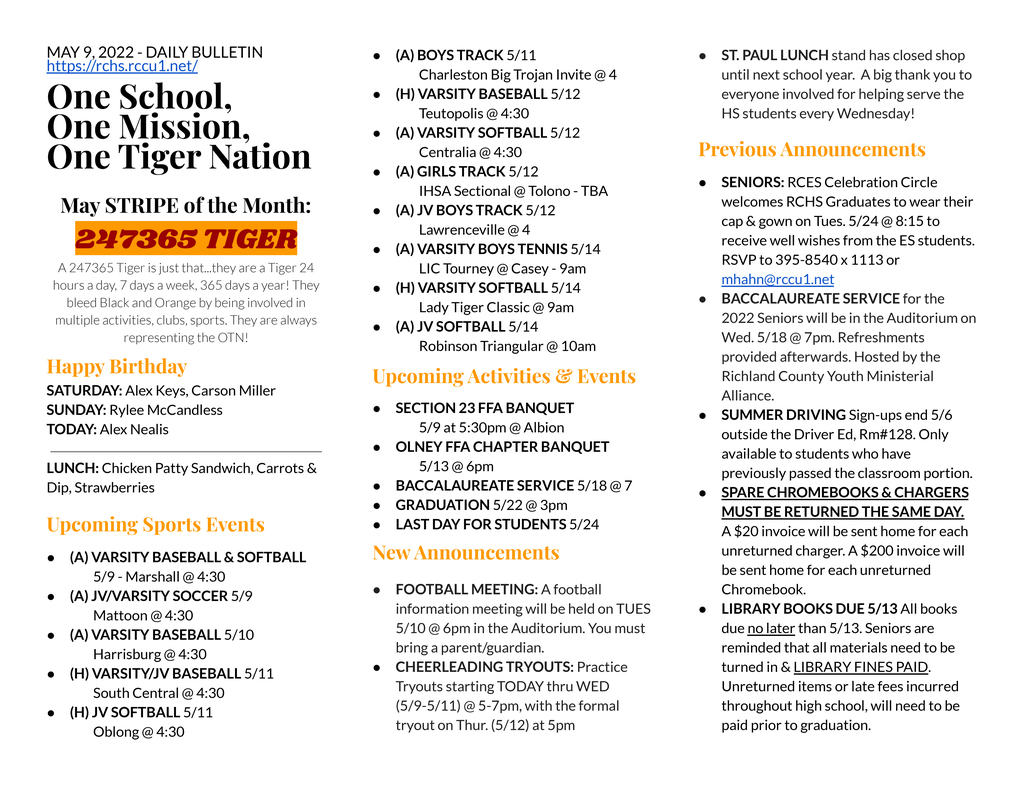 MAY 9, 2022 - DAILY BULLETIN https://rchs.rccu1.net/  One School, One Mission, One Tiger Nation  May STRIPE of the Month: 247365 TIGER A 247365 Tiger is just that...they are a Tiger 24 hours a day, 7 days a week, 365 days a year! They bleed Black and Orange by being involved in multiple activities, clubs, sports. They are always representing the OTN! Happy Birthday SATURDAY: Alex Keys, Carson Miller SUNDAY: Rylee McCandless TODAY: Alex Nealis  LUNCH: Chicken Patty Sandwich, Carrots & Dip, Strawberries  Upcoming Sports Events (A) VARSITY BASEBALL & SOFTBALL  	5/9 - Marshall @ 4:30 (A) JV/VARSITY SOCCER 5/9 	Mattoon @ 4:30 (A) VARSITY BASEBALL 5/10 	Harrisburg @ 4:30 (H) VARSITY/JV BASEBALL 5/11 	South Central @ 4:30 (H) JV SOFTBALL 5/11 	Oblong @ 4:30 (A) BOYS TRACK 5/11 	Charleston Big Trojan Invite @ 4 (H) VARSITY BASEBALL 5/12 	Teutopolis @ 4:30 (A) VARSITY SOFTBALL 5/12 	Centralia @ 4:30 (A) GIRLS TRACK 5/12 	IHSA Sectional @ Tolono - TBA (A) JV BOYS TRACK 5/12 	Lawrenceville @ 4 (A) VARSITY BOYS TENNIS 5/14 	LIC Tourney @ Casey - 9am (H) VARSITY SOFTBALL 5/14 	Lady Tiger Classic @ 9am (A) JV SOFTBALL 5/14 	Robinson Triangular @ 10am Upcoming Activities & Events SECTION 23 FFA BANQUET 	5/9 at 5:30pm @ Albion OLNEY FFA CHAPTER BANQUET 	5/13 @ 6pm BACCALAUREATE SERVICE 5/18 @ 7 GRADUATION 5/22 @ 3pm LAST DAY FOR STUDENTS 5/24   New Announcements FOOTBALL MEETING: A football information meeting will be held on TUES 5/10 @ 6pm in the Auditorium. You must bring a parent/guardian. CHEERLEADING TRYOUTS: Practice Tryouts starting TODAY thru WED (5/9-5/11) @ 5-7pm, with the formal tryout on Thur. (5/12) at 5pm ST. PAUL LUNCH stand has closed shop until next school year.  A big thank you to everyone involved for helping serve the HS students every Wednesday! Previous Announcements SENIORS: RCES Celebration Circle welcomes RCHS Graduates to wear their cap & gown on Tues. 5/24 @ 8:15 to receive well wishes from the ES students. RSVP to 395-8540 x 1113 or mhahn@rccu1.net BACCALAUREATE SERVICE for the 2022 Seniors will be in the Auditorium on Wed. 5/18 @ 7pm. Refreshments provided afterwards. Hosted by the Richland County Youth Ministerial Alliance.  SUMMER DRIVING Sign-ups end 5/6 outside the Driver Ed, Rm#128. Only available to students who have previously passed the classroom portion. SPARE CHROMEBOOKS & CHARGERS MUST BE RETURNED THE SAME DAY.  A $20 invoice will be sent home for each unreturned charger. A $200 invoice will be sent home for each unreturned Chromebook. LIBRARY BOOKS DUE 5/13 All books due no later than 5/13. Seniors are reminded that all materials need to be turned in & LIBRARY FINES PAID.  Unreturned items or late fees incurred throughout high school, will need to be paid prior to graduation.