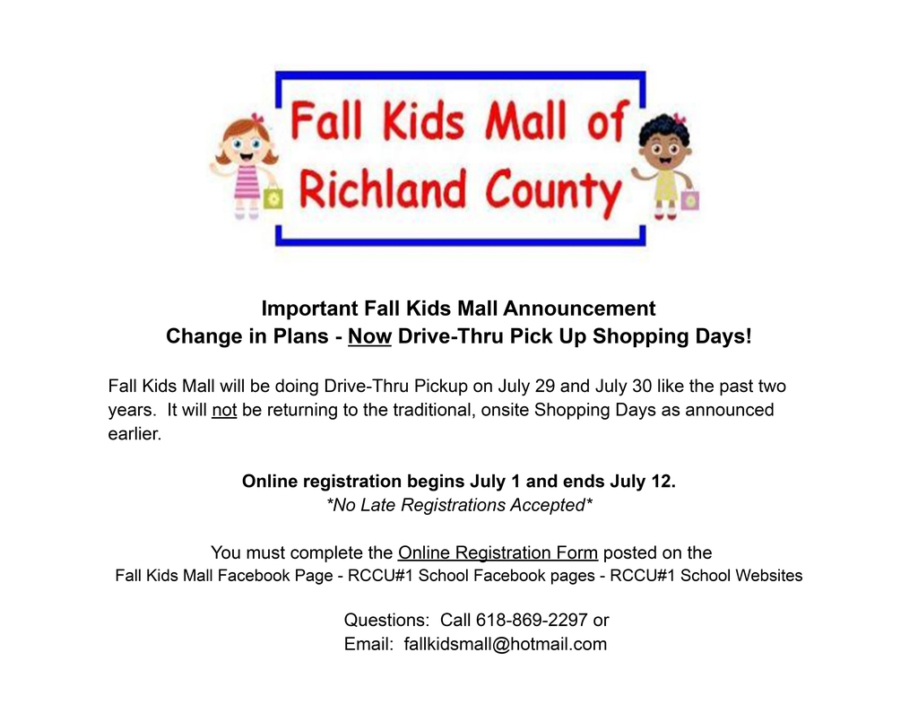Important Fall Kids Mall Announcement Change in Plans - Now Drive-Thru Pick Up Shopping Days! Fall Kids Mall will be doing Drive-Thru Pickup on July 29 and July 30 like the past two years. It will not be returning to the traditional, onsite Shopping Days as announced earlier. Online registration begins July 1 and ends July 12. *No Late Registrations Accepted* You must complete the Online Registration Form posted on the Fall Kids Mall Facebook Page - RCCU#1 School Facebook pages - RCCU#1 School Websites Questions: Call 618-869-2297 or Email: fallkidsmall@hotmail.com
