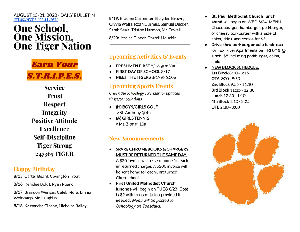 AUGUST 15-21, 2022 - DAILY BULLETIN https://rchs.rccu1.net/  One School, One Mission, One Tiger Nation  Earn Your S.T.R.I.P.E.S. Service Trust Respect Integrity Positive Attitude Excellence Self-Discipline Tiger Strong 247365 TIGER  Happy Birthday 8/15: Carter Beard, Covington Trout 8/16: Kenidee Boldt, Ryan Roark 8/17: Brandon Wenger, Caleb Mora, Emma Weitkamp, Mr. Laughlin 8/18: Kassandra Gibson, Nicholas Bailey 8/19: Bradlee Carpenter, Brayden Brown, Olyvia Waltz, Roan Durmus, Samuel Decker, Sarah Seals, Triston Harmon, Mr. Powell 8/20: Jessica Ginder, Darrell Houchin   Upcoming Activities & Events FRESHMEN FIRST 8/16 @ 8:30a FIRST DAY OF SCHOOL 8/17 MEET THE TIGERS 8/19 @ 6:30p Upcoming Sports Events Check the Schoology calendar for updated times/cancellations (H) BOYS/GIRLS GOLF  v St. Anthony @ 4p (A) GIRLS TENNIS  v Mt. Zion @ 10a  New Announcements SPARE CHROMEBOOKS & CHARGERS MUST BE RETURNED THE SAME DAY.  A $20 invoice will be sent home for each unreturned charger. A $200 invoice will be sent home for each unreturned Chromebook. First United Methodist Church lunches will begin on TUES 8/23! Cost is $2 with transportation provided if needed. Menu will be posted to Schoology on Tuesdays. St. Paul Methodist Church lunch stand will begin on WED 8/24! MENU: Cheeseburger, hamburger, porkburger, or cheesy porkburger with a side of chips, drink and cookie for $3. Drive-thru porkburger sale fundraiser for Fox River Apartments on FRI 8/19 @ lunch. $5 including porkburger, chips, soda. NEW BLOCK SCHEDULE: 1st Block 8:00 - 9:15 OTA 9:20 - 9:50 2nd Block 9:55 - 11:10 3rd Block 11:15 - 12:30 Lunch 12:30 - 1:10 4th Block 1:10 - 2:25 OTE 2:30 - 3:00