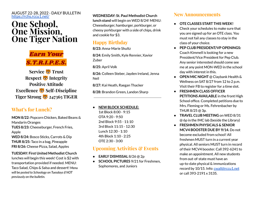 AUGUST 22-28, 2022 - DAILY BULLETIN https://rchs.rccu1.net/  One School, One Mission, One Tiger Nation  Earn Your S.T.R.I.P.E.S. Service 🐯 Trust Respect 🐯 Integrity Positive Attitude Excellence 🐯 Self-Discipline Tiger Strong 🐯 247365 TIGER  What’s for Lunch? MON 8/22: Popcorn Chicken, Baked Beans & Mandarin Oranges TUES 8/23: Cheeseburger, French Fries, Apple WED 8/24: Bosco Sticks, Carrots & Dip THUR 8/25: Taco in a bag, Pineapple FRI 8/26: Cheese Pizza, Salad, Apples TUESDAY: First United Methodist Church lunches will begin this week! Cost is $2 with transportation provided if needed. MENU: Taco Salad, Chips & Salsa and dessert! Menu will be posted to Schoology on Tuesdays if NOT previously on the bulletin. WEDNESDAY: St. Paul Methodist Church lunch stand will begin on WED 8/24! MENU: Cheeseburger, hamburger, porkburger, or cheesy porkburger with a side of chips, drink and cookie for $3. Happy Birthday 8/23: Anna-Marie Shultz 8/24: Emily Smith, Kyle Rennier, Xavior Zuber 8/25: April Volk 8/26: Colleen Steber, Jayden Ireland, Jenna Neil 8/27: Kai Heath, Raegan Thacker 8/28: Brandon Green, Landon Sharp   NEW BLOCK SCHEDULE: 1st Block 8:00 - 9:15 OTA 9:20 - 9:50 2nd Block 9:55 - 11:10 3rd Block 11:15 - 12:30 Lunch 12:30 - 1:10 4th Block 1:10 - 2:25 OTE 2:30 - 3:00 Upcoming Activities & Events EARLY DISMISSAL 8/26 @ 2p SCHOOL PICTURES 9/21 for Freshmen, Sophomores, and Juniors   New Announcements OTE CLASSES START THIS WEEK! Check your schedules to make sure that you are signed up for an OTE class. You must not fail any classes to stay in the class of your choice. PEP CLUB PRESIDENT/VP OPENINGS: Coach Kimmell is looking for a new President/Vice President for Pep Club. Any senior interested should come see me at any point MON-WED in the school day with interest in this.  OPEN MIC NIGHT @ Claybank Health & Wellness on SAT 8/27 from 12 to 2 p.m. Visit their FB to register for a time slot. FRESHMEN CLASS OFFICER PETITIONS AVAILABLE in the front High School office. Completed petitions due to Mrs. Fleming or Ms. Fehrenbacher by THUR 8/25 @ 3p. TRAVEL CLUB MEETING on WED 8/31 @ 6p in the IMC lab (beside the Library) FRESHMEN PHYSICALS & SENIOR MCV4 BOOSTER DUE BY 9/14. Do not become excluded from school! All freshmen MUST turn in a current year physical. All seniors MUST turn in record of their MCV4 booster. Call 392-6241 to make an appointment. All new students from out-of-state must have an up-to-date physical & immunizations record by 10/15. Info: cwall@rccu1.net or call 393-2191 x 3135.