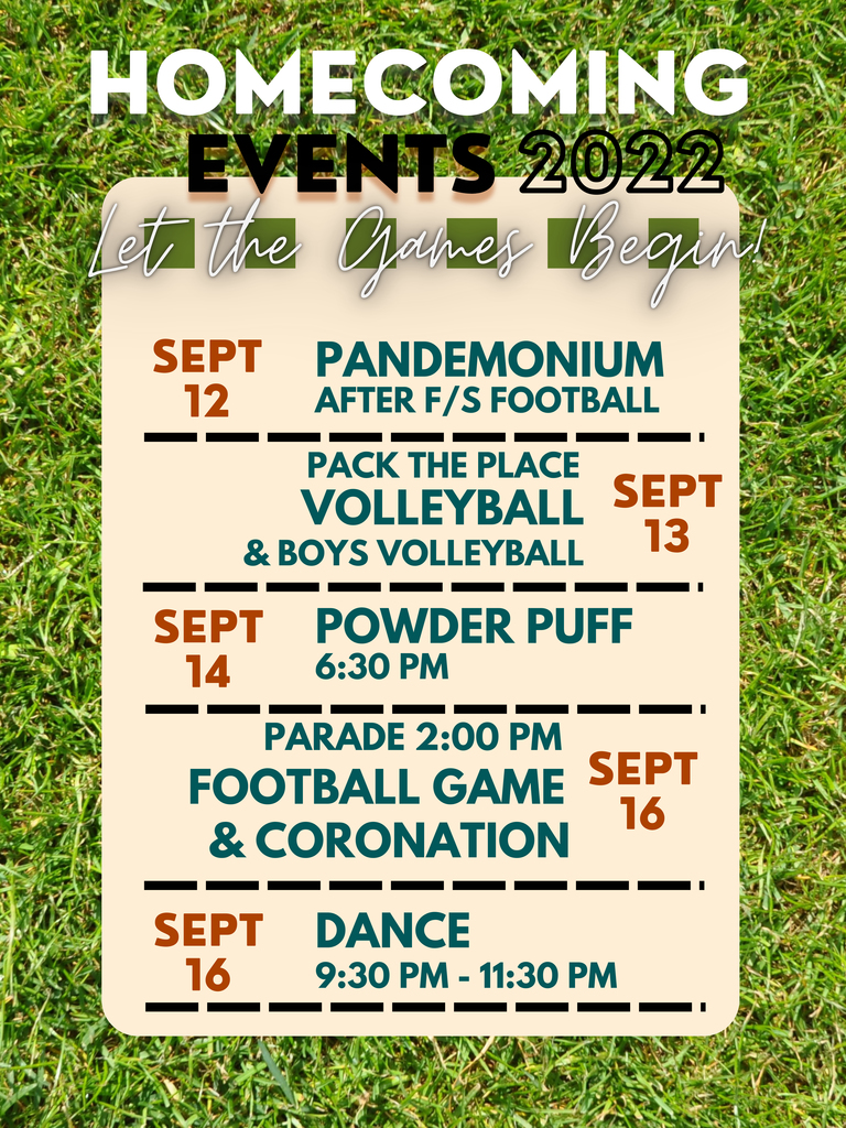 HOMECOMING EVENTS 2022 Sept 12 - Pandemonium after F/S Football; Sept 13 - Pack the Place Volleyball & Boys Volleyball Game; Sept 14 - Powder Puff @ 6:30pm; Sept 16 - Parade @ 2; Football Game & Coronation; Sept 16 - Dance @ 9:30