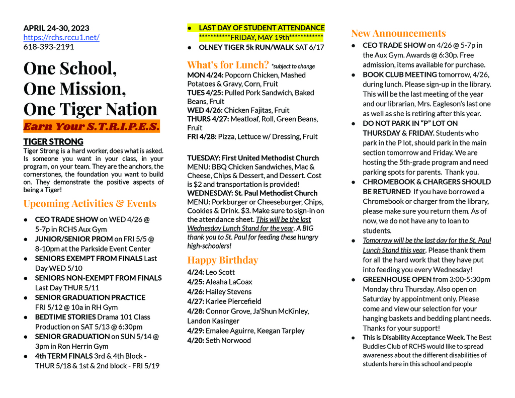 APRIL 24-30, 2023 https://rchs.rccu1.net/ 618-393-2191  One School, One Mission, One Tiger Nation Earn Your S.T.R.I.P.E.S. TIGER STRONG Tiger Strong is a hard worker, does what is asked. Is someone you want in your class, in your program, on your team. They are the anchors, the cornerstones, the foundation you want to build on. They demonstrate the positive aspects of being a Tiger! Upcoming Activities & Events CEO TRADE SHOW on WED 4/26 @ 5-7p in RCHS Aux Gym JUNIOR/SENIOR PROM on FRI 5/5 @ 8-10pm at the Parkside Event Center SENIORS EXEMPT FROM FINALS Last Day WED 5/10 SENIORS NON-EXEMPT FROM FINALS Last Day THUR 5/11 SENIOR GRADUATION PRACTICE FRI 5/12 @ 10a in RH Gym BEDTIME STORIES Drama 101 Class Production on SAT 5/13 @ 6:30pm SENIOR GRADUATION on SUN 5/14 @ 3pm in Ron Herrin Gym 4th TERM FINALS 3rd & 4th Block - THUR 5/18 & 1st & 2nd block - FRI 5/19 LAST DAY OF STUDENT ATTENDANCE ***********FRIDAY, MAY 19th************ OLNEY TIGER 5k RUN/WALK SAT 6/17  What’s for Lunch? *subject to change MON 4/24: Popcorn Chicken, Mashed Potatoes & Gravy, Corn, Fruit TUES 4/25: Pulled Pork Sandwich, Baked Beans, Fruit WED 4/26: Chicken Fajitas, Fruit THURS 4/27: Meatloaf, Roll, Green Beans, Fruit FRI 4/28: Pizza, Lettuce w/ Dressing, Fruit    TUESDAY: First United Methodist Church MENU: BBQ Chicken Sandwiches, Mac & Cheese, Chips & Dessert, and Dessert. Cost is $2 and transportation is provided! WEDNESDAY: St. Paul Methodist Church MENU: Porkburger or Cheeseburger, Chips, Cookies & Drink. $3. Make sure to sign-in on the attendance sheet. This will be the last Wednesday Lunch Stand for the year. A BIG thank you to St. Paul for feeding these hungry high-schoolers! Happy Birthday 4/24: Leo Scott 4/25: Aleaha LaCoax 4/26: Hailey Stevens 4/27: Karlee Piercefield 4/28: Connor Grove, Ja’Shun McKinley, Landon Kasinger 4/29: Emalee Aguirre, Keegan Tarpley 4/20: Seth Norwood  New Announcements CEO TRADE SHOW on 4/26 @ 5-7p in the Aux Gym. Awards @ 6:30p. Free admission, items available for purchase. BOOK CLUB MEETING tomorrow, 4/26, during lunch. Please sign-up in the library. This will be the last meeting of the year and our librarian, Mrs. Eagleson’s last one as well as she is retiring after this year.  DO NOT PARK IN “P” LOT ON THURSDAY & FRIDAY. Students who park in the P lot, should park in the main section tomorrow and Friday. We are hosting the 5th-grade program and need parking spots for parents.  Thank you. CHROMEBOOK & CHARGERS SHOULD BE RETURNED  If you have borrowed a Chromebook or charger from the library, please make sure you return them. As of now, we do not have any to loan to students. Tomorrow will be the last day for the St. Paul Lunch Stand this year. Please thank them for all the hard work that they have put into feeding you every Wednesday! GREENHOUSE OPEN from 3:00-5:30pm Monday thru Thursday. Also open on Saturday by appointment only. Please come and view our selection for your hanging baskets and bedding plant needs. Thanks for your support!  This is Disability Acceptance Week. The Best Buddies Club of RCHS would like to spread awareness about the different disabilities of students here in this school and people 